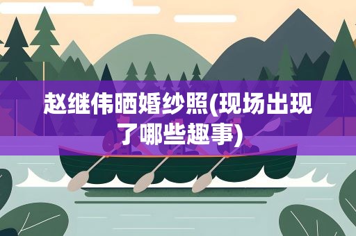 赵继伟晒婚纱照(现场出现了哪些趣事)
