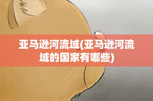 亚马逊河流域(亚马逊河流域的国家有哪些)