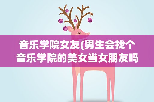 音乐学院女友(男生会找个音乐学院的美女当女朋友吗心里会有压力吗)