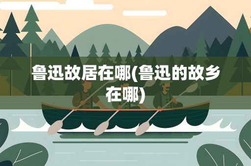 鲁迅故居在哪(鲁迅的故乡在哪)