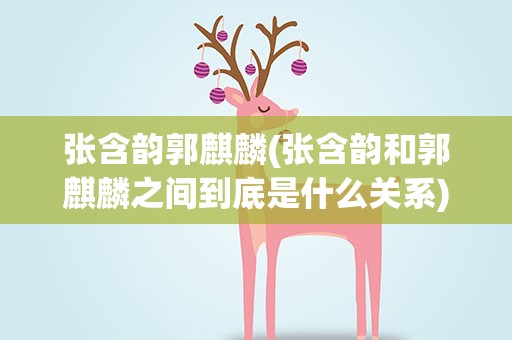 张含韵郭麒麟(张含韵和郭麒麟之间到底是什么关系)