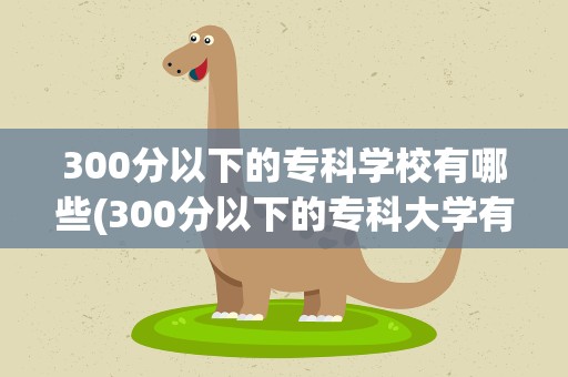 300分以下的专科学校有哪些(300分以下的专科大学有哪些)