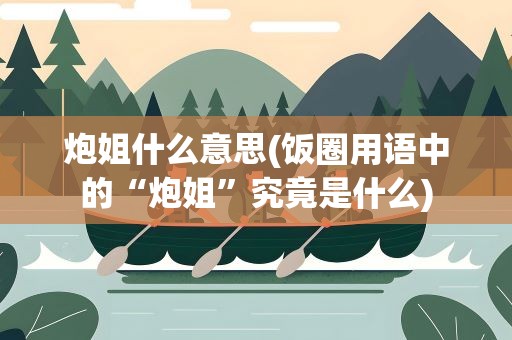 炮姐什么意思(饭圈用语中的“炮姐”究竟是什么)