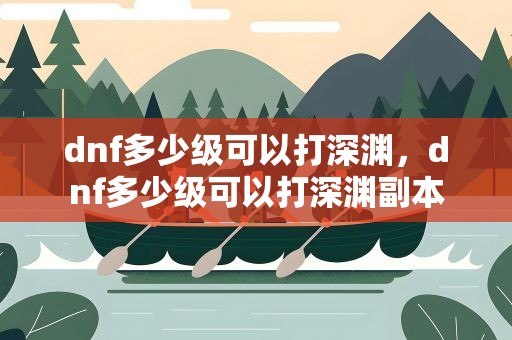 dnf多少级可以打深渊，dnf多少级可以打深渊副本