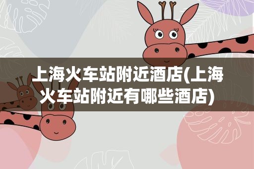 上海火车站附近酒店(上海火车站附近有哪些酒店)