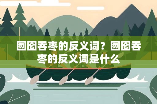 囫囵吞枣的反义词？囫囵吞枣的反义词是什么