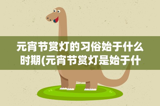 元宵节赏灯的习俗始于什么时期(元宵节赏灯是始于什么时期)