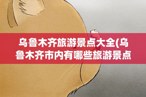 乌鲁木齐旅游景点大全(乌鲁木齐市内有哪些旅游景点)