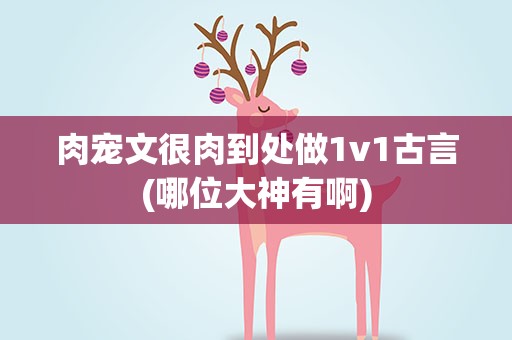 肉宠文很肉到处做1v1古言(哪位大神有啊)