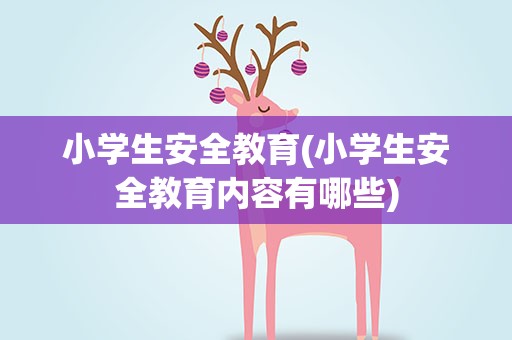 小学生安全教育(小学生安全教育内容有哪些)