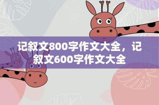 记叙文800字作文大全，记叙文600字作文大全