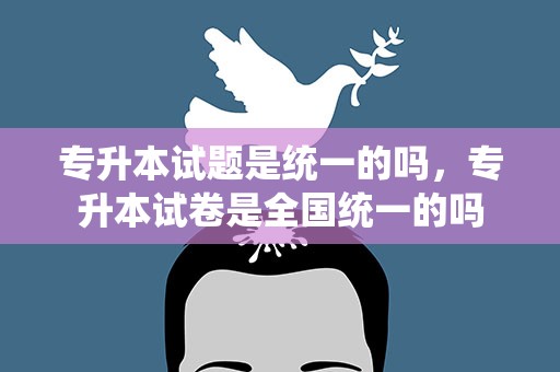 专升本试题是统一的吗，专升本试卷是全国统一的吗