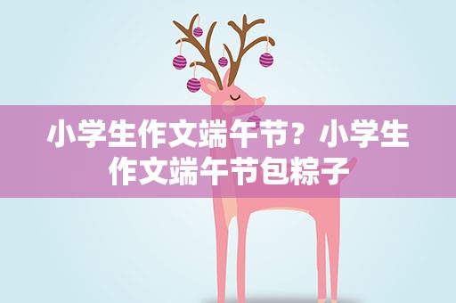 小学生作文端午节？小学生作文端午节包粽子