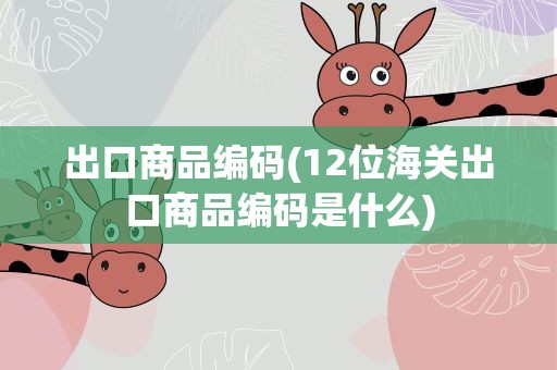 出口商品编码(12位海关出口商品编码是什么)