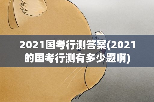 2021国考行测答案(2021的国考行测有多少题啊)
