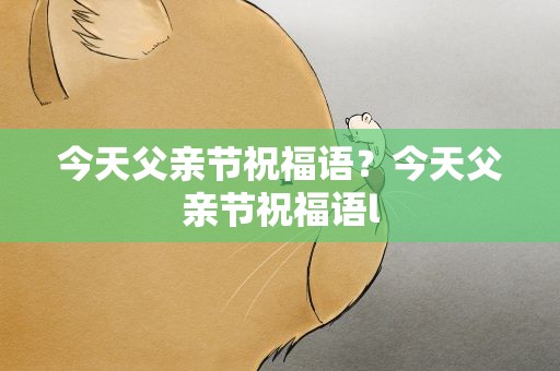 今天父亲节祝福语？今天父亲节祝福语l
