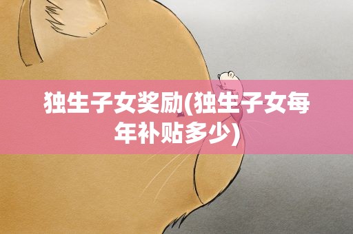 独生子女奖励(独生子女每年补贴多少)