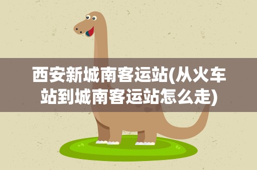 西安新城南客运站(从火车站到城南客运站怎么走)