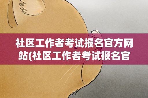 社区工作者考试报名官方网站(社区工作者考试报名官方网站入口)