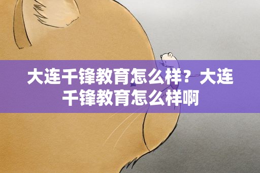 大连千锋教育怎么样？大连千锋教育怎么样啊