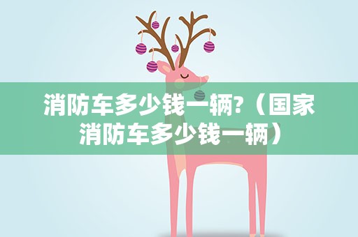 消防车多少钱一辆?（国家消防车多少钱一辆）