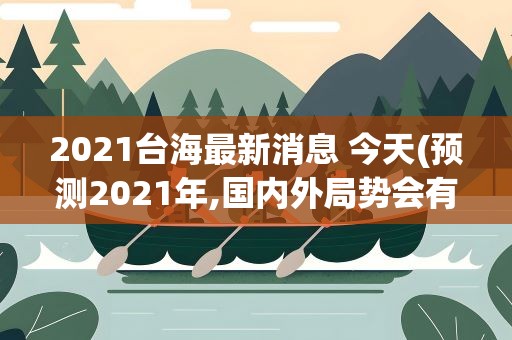 2021台海最新消息 今天(预测2021年,国内外局势会有何变化哪些焦点值得关注)