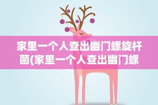 家里一个人查出幽门螺旋杆菌(家里一个人查出幽门螺旋杆菌怎么办)