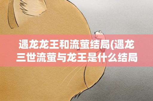 遇龙龙王和流萤结局(遇龙三世流萤与龙王是什么结局)