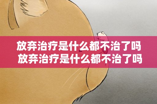 放弃治疗是什么都不治了吗 放弃治疗是什么都不治了吗为什么