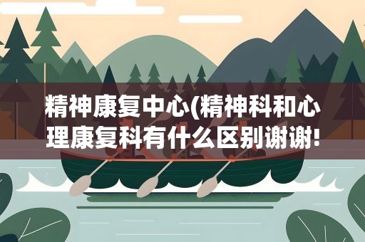 精神康复中心(精神科和心理康复科有什么区别谢谢!)