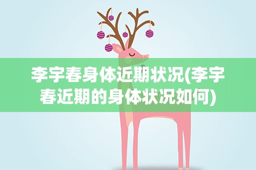 李宇春身体近期状况(李宇春近期的身体状况如何)
