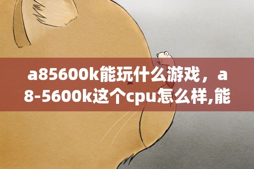 a85600k能玩什么游戏，a8-5600k这个cpu怎么样,能玩大型游戏吗谁在用啊