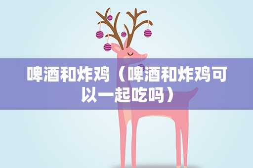 啤酒和炸鸡（啤酒和炸鸡可以一起吃吗）