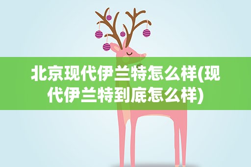 北京现代伊兰特怎么样(现代伊兰特到底怎么样)