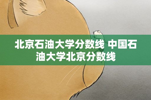 北京石油大学分数线 中国石油大学北京分数线