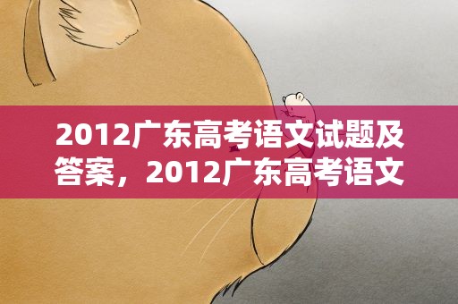 2012广东高考语文试题及答案，2012广东高考语文试卷及答案