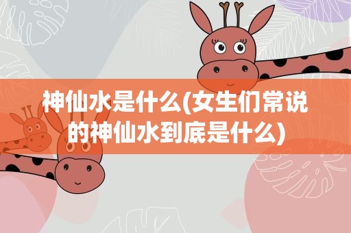 神仙水是什么(女生们常说的神仙水到底是什么)
