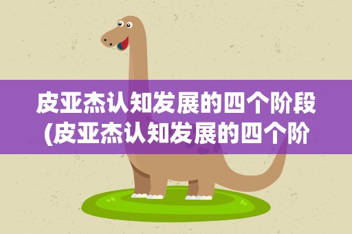皮亚杰认知发展的四个阶段(皮亚杰认知发展的四个阶段是什么)