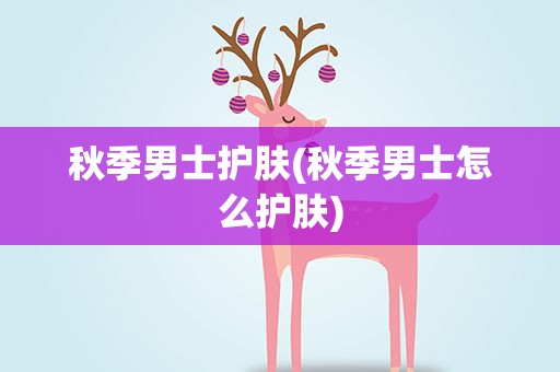 秋季男士护肤(秋季男士怎么护肤)