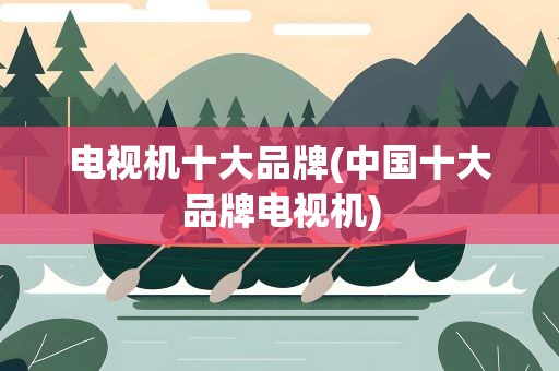 电视机十大品牌(中国十大品牌电视机)