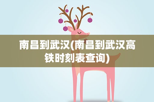 南昌到武汉(南昌到武汉高铁时刻表查询)