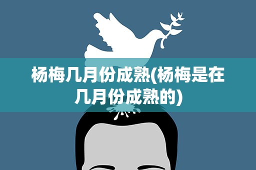 杨梅几月份成熟(杨梅是在几月份成熟的)