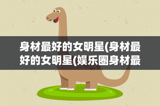 身材最好的女明星(身材最好的女明星(娱乐圈身材最好的十大明星))