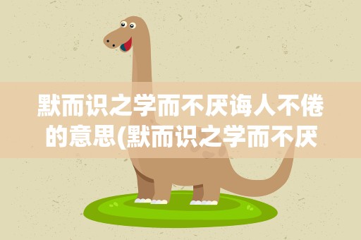 默而识之学而不厌诲人不倦的意思(默而识之学而不厌诲人不倦的意思是什么)