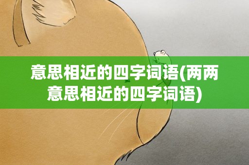 意思相近的四字词语(两两意思相近的四字词语)
