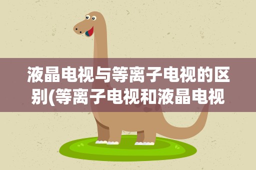 液晶电视与等离子电视的区别(等离子电视和液晶电视的区别是什么)