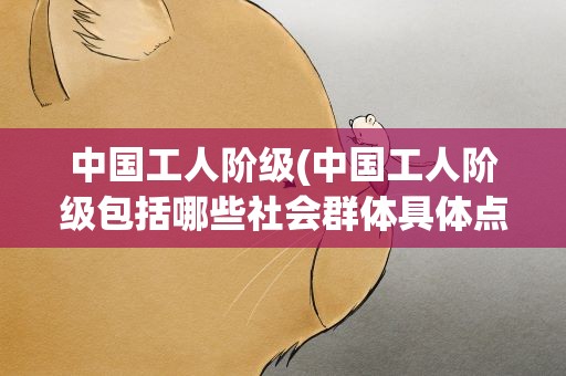 中国工人阶级(中国工人阶级包括哪些社会群体具体点)