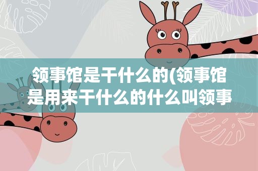 领事馆是干什么的(领事馆是用来干什么的什么叫领事馆)