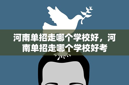 河南单招走哪个学校好，河南单招走哪个学校好考