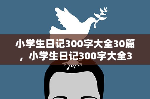 小学生日记300字大全30篇，小学生日记300字大全30篇可抄